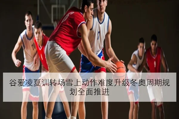 谷爱凌夏训转场雪上动作难度升级冬奥周期规划全面推进