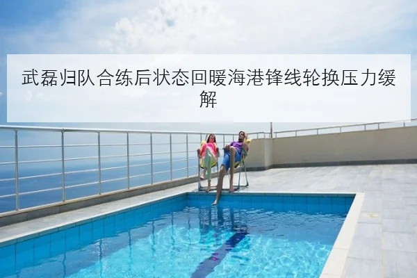 武磊归队合练后状态回暖海港锋线轮换压力缓解